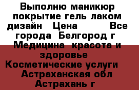 Выполню маникюр,покрытие гель-лаком дизайн › Цена ­ 400 - Все города, Белгород г. Медицина, красота и здоровье » Косметические услуги   . Астраханская обл.,Астрахань г.